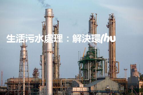 生活污水處理：解決環(huán)境隱患，保護(hù)家園！
